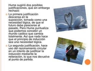 Hume sugirió dos posibles
    justificaciones, que sin embargo
    rechazó:
   La primera justificación
    descansa en la
    suposición, tomada como una
    necesidad lógica, de que el
    futuro debe parecerse al
    pasado. Pero Hume puntualiza
    que podemos concebir un
    mundo caótico que cambia
    totalmente. Así que nada hace
    que el principio de inducción
    sea una necesidad lógica.
   La segunda justificación, hace
    uso del razonamiento circular
    en un intento de justificar la
    inducción mediante la
    reiteración, lo que nos devuelve
    al punto de partida.
 