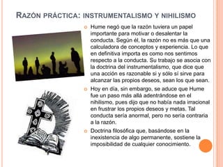RAZÓN PRÁCTICA: INSTRUMENTALISMO Y NIHILISMO
                   Hume negó que la razón tuviera un papel
                    importante para motivar o desalentar la
                    conducta. Según él, la razón no es más que una
                    calculadora de conceptos y experiencia. Lo que
                    en definitiva importa es como nos sentimos
                    respecto a la conducta. Su trabajo se asocia con
                    la doctrina del instrumentalismo, que dice que
                    una acción es razonable si y sólo sí sirve para
                    alcanzar las propios deseos, sean los que sean.
                   Hoy en día, sin embargo, se aduce que Hume
                    fue un paso más allá adentrándose en el
                    nihilismo, pues dijo que no había nada irracional
                    en frustrar los propios deseos y metas. Tal
                    conducta sería anormal, pero no sería contraria
                    a la razón.
                   Doctrina filosófica que, basándose en la
                    inexistencia de algo permanente, sostiene la
                    imposibilidad de cualquier conocimiento.
 