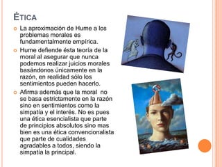 ÉTICA
   La aproximación de Hume a los
    problemas morales es
    fundamentalmente empírica.
   Hume defiende ésta teoría de la
    moral al asegurar que nunca
    podemos realizar juicios morales
    basándonos únicamente en la
    razón, en realidad sólo los
    sentimientos pueden hacerlo.
   Afirma además que la moral no
    se basa estrictamente en la razón
    sino en sentimientos como la
    simpatía y el interés. No es pues
    una ética esencialista que parte
    de principios absolutos sino mas
    bien es una ética convencionalista
    que parte de cualidades
    agradables a todos, siendo la
    simpatía la principal.
 