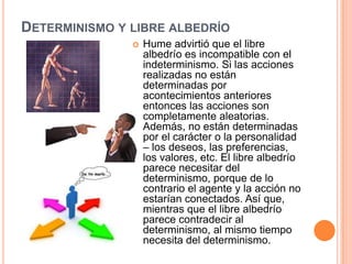 DETERMINISMO Y LIBRE ALBEDRÍO
                  Hume advirtió que el libre
                   albedrío es incompatible con el
                   indeterminismo. Si las acciones
                   realizadas no están
                   determinadas por
                   acontecimientos anteriores
                   entonces las acciones son
                   completamente aleatorias.
                   Además, no están determinadas
                   por el carácter o la personalidad
                   – los deseos, las preferencias,
                   los valores, etc. El libre albedrío
                   parece necesitar del
                   determinismo, porque de lo
                   contrario el agente y la acción no
                   estarían conectados. Así que,
                   mientras que el libre albedrío
                   parece contradecir al
                   determinismo, al mismo tiempo
                   necesita del determinismo.
 