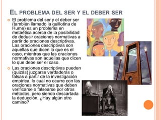 EL PROBLEMA DEL SER Y EL DEBER SER
   El problema del ser y el deber ser
    (también llamado la guillotina de
    Hume) es un problema en
    metaética acerca de la posibilidad
    de deducir oraciones normativas a
    partir de oraciones descriptivas.
    Las oraciones descriptivas son
    aquellas que dicen lo que es el
    caso, mientras que las oraciones
    normativas son aquellas que dicen
    lo que debe ser el caso.
   Las oraciones descriptivas pueden
    (quizás) juzgarse verdaderas o
    falsas a partir de la investigación
    empírica, lo cual no ocurre con las
    oraciones normativas que deben
    verificarse o falsearse por otros
    métodos, pero siendo descartada
    la deducción. ¿Hay algún otro
    camino?
 