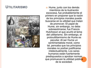 UTILITARISMO      Hume, junto con los demás
                    miembros de la ilustración
                escocesa, fue probablemente el
               primero en proponer que la razón
                de los principios morales puede
               buscarse en la utilidad que tratan
                     de promover. El papel de
                  Hume, sin embargo, no debe
                   sobreestimarse; fue Francis
                Hutcheson el que acuñó el lema
                del utilitarismo. Sin embargo, el
                 protoutilitarmismo de Hume es
                     peculiar. Al ser Hume un
                  sentimentalista moral, como
                 tal, pensaba que los principios
                 morales no podían justificarse
                   intelectualmente. Los seres
                  humanos están fuertemente
               predispuestos a aprobar normas
               que promuevan la utilidad pública
                          de la sociedad.
 
