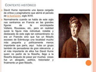 CONTEXTO HISTÓRICO
   David Hume representa una época cargada
    de crítica y pragmatismo que abrirá el periodo
    de la Ilustración, siglo XVIII.
   Normalmente cuando se habla de este siglo
    nos centramos en Francia en las grandes
    figuras        de        la      enciclopedia
    Voltaire, Rousseau, etc., pero en realidad
    quizá la figura más individual, notable y
    destacada de este siglo tan extraordinario no
    era un Francés sino que fue un filósofo
    escoses de Edimburgo una localidad mucho
    más pequeña y políticamente menos
    importante que parís, aquí hubo un grupo
    también de pensadores de gran relevancia y
    el más importante de ellos fue David Hume
    quien no partió de la filosofía, llego a la
    filosofía después de pasar por muchas cosas
    fue un abogado, político, historiador y
    finalmente un gran filósofo.
 