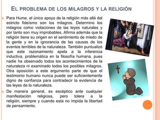 EL PROBLEMA DE LOS MILAGROS Y LA RELIGIÓN
   Para Hume, el único apoyo de la religión más allá del
    estricto fideísmo son los milagros. Determino los
    milagros como violaciones de las leyes naturales y
    por tanto son muy improbables. Afirma además que la
    religión tiene su origen en el sentimiento de miedo de
    la gente y en la ignorancia de las causas de los
    eventos terribles de la naturaleza. También puntualizó
    que este razonamiento apela a la inferencia
    inductiva, problemática en la filosofía humana, pues
    nadie ha observado todos los acontecimientos de la
    naturaleza ni examinado todos los posibles milagros.
    Otra oposición a este argumento parte de que el
    testimonio humano nunca puede ser suficientemente
    digno de confianza para contradecir la evidencia de
    las leyes de la naturaleza.
   De manera general, es escéptico ante cualquier
    manifestación     religiosa, pero    tolera    a    la
    religión, siempre y cuando esta no impida la libertad
    de pensamiento.
 