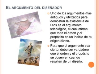 EL ARGUMENTO DEL DISEÑADOR
                    Uno de los argumentos más
                     antiguos y utilizados para
                     demostrar la existencia de
                     Dios es el argumento
                     teleológico, el cual afirma
                     que todo el orden y el
                     propósito es un indicio de su
                     origen divino.
                    Para que el argumento sea
                     cierto, debe ser verdadero
                     que el orden y el propósito
                     se observen cuando
                     resulten de un diseño.
 