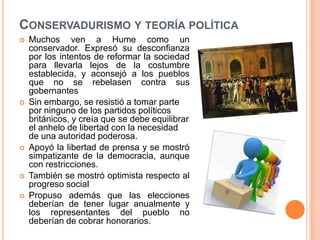 CONSERVADURISMO Y TEORÍA POLÍTICA
   Muchos ven a Hume como un
    conservador. Expresó su desconfianza
    por los intentos de reformar la sociedad
    para llevarla lejos de la costumbre
    establecida, y aconsejó a los pueblos
    que no se rebelasen contra sus
    gobernantes
   Sin embargo, se resistió a tomar parte
    por ninguno de los partidos políticos
    británicos, y creía que se debe equilibrar
    el anhelo de libertad con la necesidad
    de una autoridad poderosa.
   Apoyó la libertad de prensa y se mostró
    simpatizante de la democracia, aunque
    con restricciones.
   También se mostró optimista respecto al
    progreso social
   Propuso además que las elecciones
    deberían de tener lugar anualmente y
    los representantes del pueblo no
    deberían de cobrar honorarios.
 