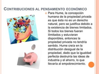 CONTRIBUCIONES AL PENSAMIENTO ECONÓMICO
                      Para Hume, la concepción
                       humana de la propiedad privada
                       es que ésta no es un derecho
                       natural, pero se justifica debido a
                       la existencia de bienes limitados.
                       Si todos los bienes fueran
                       ilimitados y estuvieran
                       disponibles, entonces la
                       propiedad privada no tendría
                       sentido. Hume creía en la
                       distribución desigual de la
                       propiedad, dado que la igualdad
                       perfecta destruiría las ideas de
                       industria y el ahorro, lo que
                       llevaría al empobrecimiento.
 