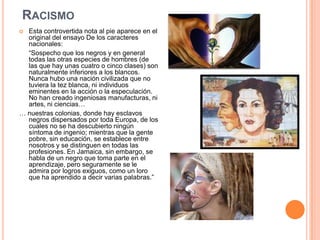 RACISMO
 Esta controvertida nota al pie aparece en el
  original del ensayo De los caracteres
  nacionales:
  “Sospecho que los negros y en general
  todas las otras especies de hombres (de
  las que hay unas cuatro o cinco clases) son
  naturalmente inferiores a los blancos.
  Nunca hubo una nación civilizada que no
  tuviera la tez blanca, ni individuos
  eminentes en la acción o la especulación.
  No han creado ingeniosas manufacturas, ni
  artes, ni ciencias…
… nuestras colonias, donde hay esclavos
  negros dispersados por toda Europa, de los
  cuales no se ha descubierto ningún
  síntoma de ingenio; mientras que la gente
  pobre, sin educación, se establece entre
  nosotros y se distinguen en todas las
  profesiones. En Jamaica, sin embargo, se
  habla de un negro que toma parte en el
  aprendizaje, pero seguramente se le
  admira por logros exiguos, como un loro
  que ha aprendido a decir varias palabras.”
 