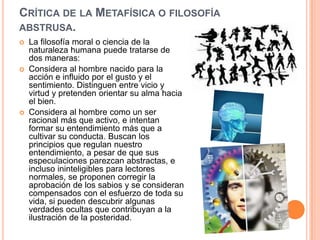 CRÍTICA DE LA METAFÍSICA O FILOSOFÍA
ABSTRUSA.
   La filosofía moral o ciencia de la
    naturaleza humana puede tratarse de
    dos maneras:
   Considera al hombre nacido para la
    acción e influido por el gusto y el
    sentimiento. Distinguen entre vicio y
    virtud y pretenden orientar su alma hacia
    el bien.
   Considera al hombre como un ser
    racional más que activo, e intentan
    formar su entendimiento más que a
    cultivar su conducta. Buscan los
    principios que regulan nuestro
    entendimiento, a pesar de que sus
    especulaciones parezcan abstractas, e
    incluso ininteligibles para lectores
    normales, se proponen corregir la
    aprobación de los sabios y se consideran
    compensados con el esfuerzo de toda su
    vida, si pueden descubrir algunas
    verdades ocultas que contribuyan a la
    ilustración de la posteridad.
 