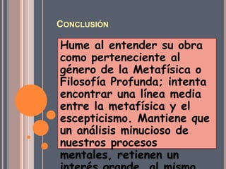 CONCLUSIÓN

Hume al entender su obra
como perteneciente al
género de la Metafísica o
Filosofía Profunda; intenta
encontrar una línea media
entre la metafísica y el
escepticismo. Mantiene que
un análisis minucioso de
nuestros procesos
mentales, retienen un
 
