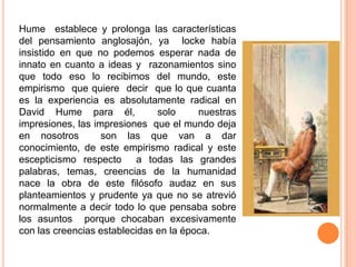 Hume establece y prolonga las características
del pensamiento anglosajón, ya locke había
insistido en que no podemos esperar nada de
innato en cuanto a ideas y razonamientos sino
que todo eso lo recibimos del mundo, este
empirismo que quiere decir que lo que cuanta
es la experiencia es absolutamente radical en
David Hume para él,            solo     nuestras
impresiones, las impresiones que el mundo deja
en nosotros        son las que van a dar
conocimiento, de este empirismo radical y este
escepticismo respecto a todas las grandes
palabras, temas, creencias de la humanidad
nace la obra de este filósofo audaz en sus
planteamientos y prudente ya que no se atrevió
normalmente a decir todo lo que pensaba sobre
los asuntos porque chocaban excesivamente
con las creencias establecidas en la época.
 