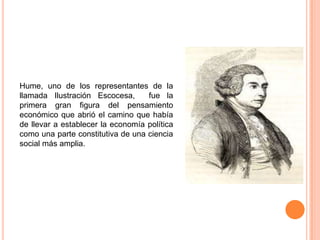 Hume, uno de los representantes de la
llamada Ilustración Escocesa,      fue la
primera gran figura del pensamiento
económico que abrió el camino que había
de llevar a establecer la economía política
como una parte constitutiva de una ciencia
social más amplia.
 