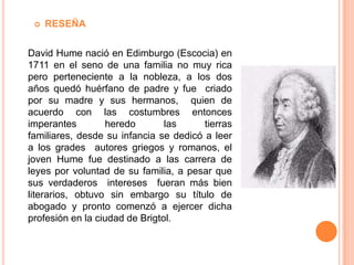    RESEÑA

David Hume nació en Edimburgo (Escocia) en
1711 en el seno de una familia no muy rica
pero perteneciente a la nobleza, a los dos
años quedó huérfano de padre y fue criado
por su madre y sus hermanos, quien de
acuerdo con las costumbres entonces
imperantes        heredo        las     tierras
familiares, desde su infancia se dedicó a leer
a los grades autores griegos y romanos, el
joven Hume fue destinado a las carrera de
leyes por voluntad de su familia, a pesar que
sus verdaderos intereses fueran más bien
literarios, obtuvo sin embargo su título de
abogado y pronto comenzó a ejercer dicha
profesión en la ciudad de Brigtol.
 