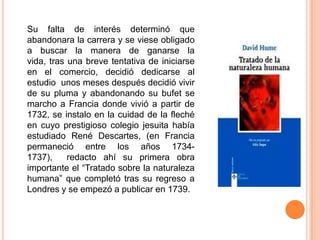 Su falta de interés determinó que
abandonara la carrera y se viese obligado
a buscar la manera de ganarse la
vida, tras una breve tentativa de iniciarse
en el comercio, decidió dedicarse al
estudio unos meses después decidió vivir
de su pluma y abandonando su bufet se
marcho a Francia donde vivió a partir de
1732, se instalo en la cuidad de la fleché
en cuyo prestigioso colegio jesuita había
estudiado René Descartes, (en Francia
permaneció entre los años 1734-
1737),     redacto ahí su primera obra
importante el “Tratado sobre la naturaleza
humana” que completó tras su regreso a
Londres y se empezó a publicar en 1739.
 