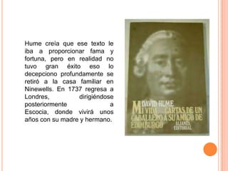 Hume creía que ese texto le
iba a proporcionar fama y
fortuna, pero en realidad no
tuvo gran éxito eso lo
decepciono profundamente se
retiró a la casa familiar en
Ninewells. En 1737 regresa a
Londres,         dirigiéndose
posteriormente              a
Escocia, donde vivirá unos
años con su madre y hermano.
 
