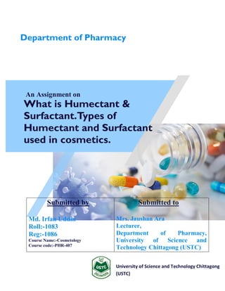 An Assignment on
What is Humectant &
Surfactant.Types of
Humectant and Surfactant
used in cosmetics.
University of Science and Technology Chittagong
(USTC)
Submitted by
Md. Irfan Uddin
Roll:-1083
Reg:-1086
Course Name:-Cosmetology
Course code:-PHR-407
Submitted to
Mrs. Jaushan Ara
Lecturer,
Department of Pharmacy,
University of Science and
Technology Chittagong (USTC)
Department of Pharmacy
 