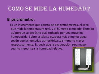 Como se mide la humedad ?
El psicrómetro:
 Es un instrumento que consta de dos termómetros, el seco
 que mide la temperatura real, y el húmedo o mojado, llamado
 así porque su depósito está rodeado por una muselina
 humedecida. Sobre la tela se evapora más o menos agua
 según que la humedad atmosférica sea menor o mayor
 respectivamente. Es decir que la evaporación será mayor
 cuanto menor sea la humedad relativa.
 