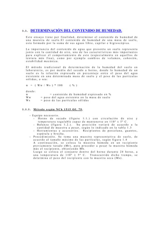 1 . 1 . DETERMINACIÓN DEL CONTENIDO DE HUMEDAD.
E s t e e n s a y o t i e n e p o r f i n a l i d a d , d e t e r m i n a r e l c o n t e n i d o d e h u m e d a d d e
u n a m u e s t r a d e s u e l o . E l c o n t e n i d o d e h u m e d a d d e u n a m a s a d e s u e l o ,
e s t a f o r m a d o p o r l a s u m a d e s u s a g u a s l i b r e , c a p i l a r e h i g r o s c ó p i c a .
L a i m p o r t a n c i a d e l c o n t e n i d o d e a g u a q u e p r e s e n t a u n s u e l o r e p r e s e n t a
j u n t o c o n l a c a n t i d a d d e a i r e , u n a d e l a s c a r a c t e r í s t i c a s m á s i m p o r t a n t e s
p a r a e x p l i c a r e l c o m p o r t a m i e n t o d e e s t e ( e s p e c i a l m e n t e e n a q u e l l o s d e
t e x t u r a m á s f i n a ) , c o m o p o r e j e m p l o c a m b i o s d e v o l u m e n , c o h e s i ó n ,
e s t a b i l i d a d m e c á n i c a .
E l m é t o d o t r a d i c i o n a l d e d e t e r m i n a c i ó n d e l a h u m e d a d d e l s u e l o e n
l a b o r a t o r i o , e s p o r m e d i o d e l s e c a d o a h o r n o , d o n d e l a h u m e d a d d e u n
s u e l o e s l a r e l a c i ó n e x p r e s a d a e n p o r c e n t a j e e n t r e e l p e s o d e l a g u a
e x i s t e n t e e n u n a d e t e r m i n a d a m a s a d e s u e l o y e l p e s o d e l a s p a r t í c u l a s
s ó l i d a s , o s e a :
w = ( W w / W s ) * 1 0 0 ( % )
d o n d e :
w = c o n t e n i d o d e h u m e d a d e x p r e s a d o e n %
W w = p e s o d e l a g u a e x i s t e n t e e n l a m a s a d e s u e l o
W s = p e s o d e l a s p a r t í c u l a s s ó l i d a s
1 . 1 . 1 . M é t o d o s e g ú n N C h 1 5 1 5 O f . 7 9 .
- E q u i p o n e c e s a r i o .
- H o r n o d e s e c a d o ( f i g u r a 1 . 1 . ) c o n c i r c u l a c i ó n d e a i r e y
t e m p e r a t u r a r e g u l a b l e c a p a z d e m a n t e n e r s e e n 1 1 0 º ± 5 º C .
- B a l a n z a ( f i g u r a 1 . 2 . ) . S u p r e c i s i ó n v a r i a r á d e a c u e r d o a l a
c a n t i d a d d e m u e s t r a a p e s a r , s e g ú n l o i n d i c a d o e n l a t a b l a 1 . 3
- H e r r a m i e n t a s y a c c e s o r i o s . R e c i p i e n t e s d e p o r c e l a n a , g u a n t e s ,
e s p á t u l a y b r o c h a .
- P r o c e d i m i e n t o . S e t o m a u n a m u e s t r a r e p r e s e n t a t i v a d e s u e l o , d e
a c u e r d o a l t a m a ñ o m á x i m o d e l a s p a r t í c u l a s , s e g ú n f i g u r a 1 . 4
A c o n t i n u a c i ó n , s e c o l o c a l a m u e s t r a h ú m e d a e n u n r e c i p i e n t e
p r e v i a m e n t e t a r a d o ( M r ) , p a r a p r o c e d e r a p e s a r l a m u e s t r a h ú m e d a
m á s e l r e c i p i e n t e , o b t e n i e n d o M h .
L u e g o s e c o l o c a e l c o n j u n t o d e n t r o d e l h o r n o d u r a n t e 2 4 h o r a s , a
u n a t e m p e r a t u r a d e 1 1 0 º ± 5 º C . T r a n s c u r r i d o d i c h o t i e m p o , s e
d e t e r m i n a e l p e s o d e l r e c i p i e n t e c o n l a m u e s t r a s e c a ( M s ) .
 