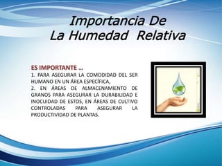 Importancia De
La Humedad Relativa
ES IMPORTANTE …
1. PARA ASEGURAR LA COMODIDAD DEL SER
HUMANO EN UN ÁREA ESPECÍFICA,
2. EN ÁREAS DE ALMACENAMIENTO DE
GRANOS PARA ASEGURAR LA DURABILIDAD E
INOCUIDAD DE ESTOS, EN ÁREAS DE CULTIVO
CONTROLADAS PARA ASEGURAR LA
PRODUCTIVIDAD DE PLANTAS.
 