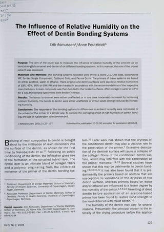 S 815
The Influence of Relative Humidity on the
Effect of Dentin Bonding Systems
Erik AsmussenVAnne Peutzfeldt'^
Purpose: The aim of the study was to measure the influence of reiative humidity of the ambient air on
bond strengtii to enamei and dentin of six different bonding systems, in this manner, the ro[e of the primer
solvent was assessed.
Materials and Methods: The bonding systems selected were Prime & Bond 2.1, One Step. Scotchbond
MP, Syntac Singie Component, Optibond Solo, and Perma Quick, The primers of these systems are based
on either acetone, water or ethanol. Plane enamei and dentin surfaces were placed at relative iiumidities
of 18%, 45%, 80% or 99% RiH and then treated in accordance with the recommendations of the respective
manufacturers. A resin composite was tiien bonded to tiie treated surfaces. After storage in water at 37''C
for 1 day, the bonded specimens were broi<en in shear.
Results: The bonds to enamei were either unaffected or in one case moderately increased by increasing
ambient humidity. The bonds to dentin were either unaffected or in four cases strongly reduced by increas-
ing humidity.
Conclusions: The response of the bonding systems to differences in ambient humidity were not reiated to
the solvent of the primer in a simple way. To exdude the damaging effect of high humidity on dentin bond-
ing, the use of rubber-dam is recommended.
J Adhesive Dent 2001;3:123-127. Stibmined for publication:10.05.00; acceptsd for publicaUon:26.02.01.
B
onding of resin composites to dentin is brought
about by the infiitration of resin monomers into
the surface of the dentin, as shown for the first
time by Nakabayashi et aA^ Following an acidic
conditioning of the dentin, the infiitration gives rise
to the formation of the so-called hybrid iayer. The
hybrid iayer is an intimate biend of collagen fibers
and a polymer originating from the infiltrated
monomer of the primer of the dentin bonding sys-
a Professor, Department of Dental Materials, School cf Dentistry,
Faculty of Health Sciences. University ot Copenhagen. Copen-
tiagen. Denmark.
° Associate Professor. Department of Dental Materials. School of
Dentistry. Faculty of Health Sciences. University of Copenhagen.
Copenhagen, Denmarh.
Reprint requests: Erik Asmussen, Departrrient of Denta/ Materials.
School of Dentistry. 20 Narre Alle, DK-2200 Copenhagen N. Den-
mark. Tei: +45-3532-6580, Fax: 4-45-3532-6505. e-maii: ea@
tem.^3 Later work has shown that the dryness of
the conditioned dentin may play a decisive role in
the penetration of the primerJ Excessive desicca-
tion of the dentinai surface will cause a collapse of
the coilagen fibers of the conditioned dentin sur-
face, which may interfere with the penetration of
the primer monomer."'^^ Several studies have
shown that this may be detrimental to dentin bond-
¡ng,2,6,io,i6,22 It has also been found that it is pre-
dominantly the primers based on acetone that are
susceptible to variations in the dryness of the
dentin surface, whereas primers based on water
and/or ethanol are influenced to a lesser degree by
the humidity of the dentin.i'5,6,22 Rewetting of dried
dentin before application of an acetone-based
primer has been found to restore bond strength to
the level obtained with moist dentin,i^
The humidity of the dentin may vary for several
reasons. Presumably, the principal reason is the in-
tensity of the drying procedure before the applica-
Voi 3, No 2, 2001
123
 
