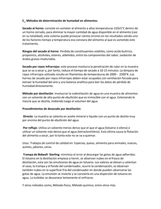 C_ Métodos de determinación de humedad en alimentos:
Secado al horno: consiste en someter al alimento a altas temperaturas 110±5°C dentro de
un horno cerrado, para eliminar la mayor cantidad de agua disponible en el alimento (casi
en su totalidad), este sistema puede provocar ciertos errores en los resultados siendo uno
de los factores tiempo y temperatura eso constara del alimento al que es sometido este
tratamiento.
Riesgos del secado al horno: Perdida de constituyentes volátiles, como acido butírico,
propionico, alcoholes, esteres, aldehídos, entre los componentes del sabor, oxidación de
ácidos grasos insaturados.
Secado por rayos infrarrojos: este proceso involucra la penetración de calor en la muestra
que se va a secar y, por tanto, reduce el tiempo de secado a 10-15 minutos. La lámpara de
rayos infrarrojos utilizada resulta en filamentos de temperaturas de 2000 - 2500°K. Los
hornos de secado por rayos infrarrojos deben estar ocupados con ventilación forzada para
extraer la humedad del aire y una balanza analítica para leer los datos de pérdida de
humedad directamente.
Método por destilación: Involucran la codestilación de agua en una muestra de alimentos
con un solvente de alto punto de ebullición que es inmiscible con el agua. Colectando le
mezcla que se destila, midiendo luego el volumen del agua
Procedimientos de desecado por destilación:
Directo: La muestra se calienta en aceite mineral o liquido con un punto de destilo muy
por encima del punto de ebullición del agua.
Por reflujo: Utiliza un solvente menos denso que el que el agua (tolueno o xileno) o
utilizar un solvente más denso que el agua (tetracloretileno). Esta última causa la flotación
del alimento a secar, por lo tanto este no se va a quemar.
Usos: Trabajos de control de calidad en: Especias, queso, alimento para animales, nueces,
aceites, jabones, ceras.
Trampa de Bidwell- Sterling: minimiza el error al descargar las gotas de agua adheridas.
El tolueno en la destilación empieza a hervir, se observan nubes en el frasco de
destilación, esta son las emulsiones de agua en tolueno. Los valores se elevan y calientan
el vaso, la trampa y el fondo del condensador, ocurre la condensación, se observan
también nubes en la superficie fría del condensador en donde pueden observarse las
gotas de agua. La emulsión se invierte y se convierte en una dispersión de tolueno en
agua. La turbidez se desvanece lentamente el enfriarse.
Y otros métodos como, Método físico, Método químico, entre otros más.
 