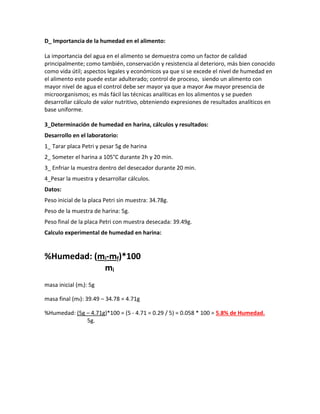 D_ Importancia de la humedad en el alimento:
La importancia del agua en el alimento se demuestra como un factor de calidad
principalmente; como también, conservación y resistencia al deterioro, más bien conocido
como vida útil; aspectos legales y económicos ya que si se excede el nivel de humedad en
el alimento este puede estar adulterado; control de proceso, siendo un alimento con
mayor nivel de agua el control debe ser mayor ya que a mayor Aw mayor presencia de
microorganismos; es más fácil las técnicas analíticas en los alimentos y se pueden
desarrollar cálculo de valor nutritivo, obteniendo expresiones de resultados analíticos en
base uniforme.
3_Determinación de humedad en harina, cálculos y resultados:
Desarrollo en el laboratorio:
1_ Tarar placa Petri y pesar 5g de harina
2_ Someter el harina a 105°C durante 2h y 20 min.
3_ Enfriar la muestra dentro del desecador durante 20 min.
4_Pesar la muestra y desarrollar cálculos.
Datos:
Peso inicial de la placa Petri sin muestra: 34.78g.
Peso de la muestra de harina: 5g.
Peso final de la placa Petri con muestra desecada: 39.49g.
Calculo experimental de humedad en harina:
%Humedad: (mi-mf)*100
mi
masa inicial (mi): 5g
masa final (mf): 39.49 – 34.78 = 4.71g
%Humedad: (5g – 4.71g)*100 = (5 - 4.71 = 0.29 / 5) = 0.058 * 100 = 5.8% de Humedad.
5g.
 