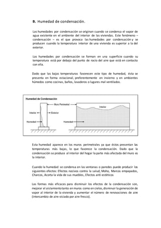 B. Humedad de condensación.
Las humedades por condensación se originan cuando se condensa el vapor de
agua existente en el ambiente del interior de las viviendas. Este fenómeno –
condensación – es el que provoca las humedades por condensación y se
producen cuando la temperatura interior de una vivienda es superior a la del
exterior.
Las humedades por condensación se forman en una superficie cuando su
temperatura está por debajo del punto de rocío del aire que está en contacto
con ella.
Dado que las bajas temperaturas favorecen este tipo de humedad, ésta se
presenta en forma estacional, preferentemente en invierno y en ambientes
húmedos como cocinas, baños, lavaderos o lugares mal ventilados.
Esta humedad aparece en los muros perimetrales ya que éstos presentan las
temperaturas más bajas, lo que favorece la condensación. Dado que la
condensación se produce al interior del hogar la parte más afectada del muro es
la interior.
Cuando la humedad se condensa en las ventanas o paredes puede producir los
siguientes efectos: Efectos nocivos contra la salud, Moho, Marcos empapados,
Charcos, Acorta la vida de sus muebles, Efectos anti estéticos
Las formas más eficaces para disminuir los efectos de la condensación son,
mejorar el aislamientotanto en muros como en cielos,disminuir la generación de
vapor al interior de la vivienda y aumentar el número de renovaciones de aire
(intercambio de aire viciado por aire fresco).
 