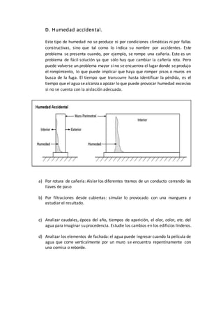 D. Humedad accidental.
Este tipo de humedad no se produce ni por condiciones climáticas ni por fallas
constructivas, sino que tal como lo indica su nombre por accidentes. Este
problema se presenta cuando, por ejemplo, se rompe una cañería. Este es un
problema de fácil solución ya que sólo hay que cambiar la cañería rota. Pero
puede volverse un problema mayor si no se encuentra el lugar donde se produjo
el rompimiento, lo que puede implicar que haya que romper pisos o muros en
busca de la fuga. El tiempo que transcurre hasta identificar la pérdida, es el
tiempo que el aguasealcanzaa apozar lo que puede provocar humedad excesiva
si no se cuenta con la aislación adecuada.
a) Por rotura de cañería: Aislar los diferentes tramos de un conducto cerrando las
llaves de paso
b) Por filtraciones desde cubiertas: simular lo provocado con una manguera y
estudiar el resultado.
c) Analizar caudales, época del año, tiempos de aparición, el olor, color, etc. del
agua para imaginar su procedencia. Estudie los cambios en los edificios linderos.
d) Analizar los elementos de fachada: el agua puede ingresar cuando la película de
agua que corre verticalmente por un muro se encuentra repentinamente con
una cornisa o reborde.
 
