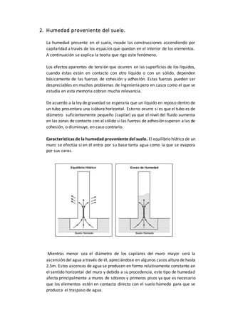 2. Humedad proveniente del suelo.
La humedad presente en el suelo, invade las construcciones ascendiendo por
capilaridad a través de los espacios que quedan en el interior de los elementos.
A continuación se explica la teoría que rige este fenómeno.
Los efectos aparentes de tensión que ocurren en las superficies de los líquidos,
cuando éstas están en contacto con otro líquido o con un sólido, dependen
básicamente de las fuerzas de cohesión y adhesión. Estas fuerzas pueden ser
despreciables en muchos problemas de ingeniería pero en casos como el que se
estudia en esta memoria cobran mucha relevancia.
De acuerdo a la ley de gravedad se esperaría que un líquido en reposo dentro de
un tubo presentara una isóbara horizontal. Esto no ocurre si es que el tubo es de
diámetro suficientemente pequeño (capilar) ya que el nivel del fluido aumenta
en las zonas de contacto con el sólido si las fuerzas de adhesión superan a las de
cohesión, o disminuye, en caso contrario.
Características de la humedad proveniente del suelo. El equilibrio hídrico de un
muro se efectúa si en él entra por su base tanta agua como la que se evapora
por sus caras.
Mientras menor sea el diámetro de los capilares del muro mayor será la
ascensión del agua a través de él, apreciándose en algunos casos altura de hasta
2.5m. Estos ascensos de agua se producen en forma relativamente constante en
el sentido horizontal del muro y debido a su procedencia, este tipo de humedad
afecta principalmente a muros de sótanos y primeros pisos ya que es necesario
que los elementos estén en contacto directo con el suelo húmedo para que se
produzca el traspaso de agua.
 