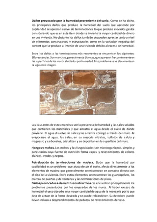 Daños provocados por la humedad proveniente del suelo. Como se ha dicho,
los principales daños que produce la humedad del suelo que asciende por
capilaridad se aprecian a nivel de terminaciones lo que produce elevados gastos
considerando que es en este ítem donde se invierte la mayor cantidad de dinero
en una vivienda. No obstante los daños también se pueden apreciar tanto a nivel
de elementos constructivos y estructurales como en la variación negativa del
confort que seproduce alinterior de una vivienda debido alexceso de humedad.
Entre los daños a las terminaciones más recurrentes se encuentran los siguientes:
Eflorescencias.Sonmanchas,generalmente blancas,que aparecenfrecuentementeen
lassuperficiesde losmurosafectadosporhumedad.Este problemase ve claramenteen
la siguiente imagen.
Las causantes de estas manchas son la presencia de humedad y las sales solubles
que contienen los materiales y que arrastra el agua desde el suelo de donde
proviene. El agua disuelve las sales y las arrastra consigo a través del muro. Al
evaporarse el agua, las sales, en su mayoría nitratos, sulfatos de calcio y
magnesio y carbonatos, cristalizan y se depositan en la superficie del muro.
Hongos y mohos. Los mohos y las fungosidades son microorganismos simples y
parasitarios cuya fuente de nutrición forma capas y revestimientos de colores
blancos, verdes y negros.
Putrefacción de terminaciones de madera. Dado que la humedad por
capilaridad es un problema que ataca desde el suelo, afecta directamente a los
elementos de madera que generalmente se encuentran en contacto directo con
el piso de la vivienda. Entre estos elementos se encuentran los guardapolvos, los
marcos de puertas y de ventanas y las terminaciones de pisos.
Dañosprovocadosaelementosconstructivos. Se encuentran principalmente los
problemas presentados por los enyesados de los muros. Al haber exceso de
humedad el yeso absorbe una mayor cantidad de agua de la necesaria por lo que
deja de actuar de la forma deseada y se puede reblandecer. Su deterioro puede
llevar incluso a desprendimientos de pedazos de revestimientos de yeso.
 