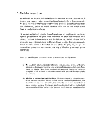 3. Medidas preventivas.
Al momento de diseñar una construcción se debieran realizar sondajes en el
terreno para conocer cuál es la composición del suelo donde se desea construir.
No bastacon revisar informes de construcciones aledañas que sehayan realizado
con anterioridad, ya que los niveles freáticos varían con los años lo que puede
llevar a conclusiones erróneas.
Si una vez realizado el estudio, de preferencia por un mecánico de suelos, se
aprecia que se está en riesgo de tener problemas por exceso de humedad en el
terreno, se hace indispensable tomar la decisión de realizar alguna acción
preventiva que evite posteriores problemas. Puede resultar de gran importancia
tomar medidas contra la humedad en esta etapa del proyecto, ya que las
reparaciones posteriores representan una mayor dificultad y un mayor gasto
económico.
Entre las medidas que se pueden tomar se encuentran las siguientes.
a) No construir. Esta medidadeberíatomarse encasosdonde se tiene unterreno
con excesode aguapermanente oconunanapade agua demasiadosuperficial,
razón por la cual crear alguna solución podría resultar demasiado costosa y
compleja.Espor estoque se recomiendarealizarlosestudiosal terrenoprevio
a su compra.
b) Láminas o membranas impermeables. Consiste en evitar el contacto muro-
suelo o fundación-suelo, para lo cual se utilizan láminas impermeables para
cubrir las fundaciones o cimientos, lo que impide que el agua presente en el
suelo entre en contacto directo con los elementos constructivos, evitando así
suingresoalamallade capilaresporloquenopuedeascendera travésde ellos.
 