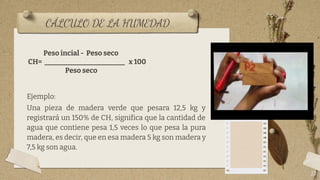 CÁLCULO DE LA HUMEDAD
13
Peso incial - Peso seco
CH= _______________________ x 100
Peso seco
Ejemplo:
Una pieza de madera verde que pesara 12,5 kg y
registrará un 150% de CH, significa que la cantidad de
agua que contiene pesa 1,5 veces lo que pesa la pura
madera, es decir, que en esa madera 5 kg son madera y
7,5 kg son agua.
 