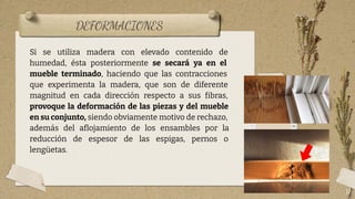 DEFORMACIONES
17
Si se utiliza madera con elevado contenido de
humedad, ésta posteriormente se secará ya en el
mueble terminado, haciendo que las contracciones
que experimenta la madera, que son de diferente
magnitud en cada dirección respecto a sus fibras,
provoque la deformación de las piezas y del mueble
en su conjunto, siendo obviamente motivo de rechazo,
además del aﬂojamiento de los ensambles por la
reducción de espesor de las espigas, pernos o
lengüetas.
 