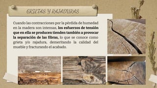 GRIETAS Y RAJADURAS
18
Cuando las contracciones por la pérdida de humedad
en la madera son intensas, los esfuerzos de tensión
que en ella se producen tienden también a provocar
la separación de las fibras, lo que se conoce como
grieta y/o rajadura, demeritando la calidad del
mueble y fracturando el acabado.
 