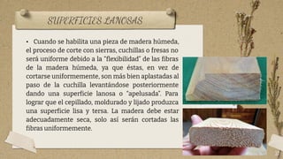 SUPERFICIES LANOSAS
21
• Cuando se habilita una pieza de madera húmeda,
el proceso de corte con sierras, cuchillas o fresas no
será uniforme debido a la “ﬂexibilidad” de las fibras
de la madera húmeda, ya que éstas, en vez de
cortarse uniformemente, son más bien aplastadas al
paso de la cuchilla levantándose posteriormente
dando una superficie lanosa o “apelusada”. Para
lograr que el cepillado, moldurado y lijado produzca
una superficie lisa y tersa. La madera debe estar
adecuadamente seca, solo así serán cortadas las
fibras uniformemente.
 