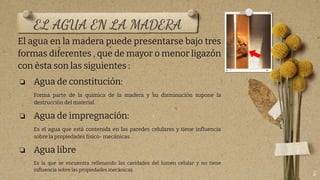 EL AGUA EN LA MADERA
El agua en la madera puede presentarse bajo tres
formas diferentes , que de mayor o menor ligazón
con èsta son las siguientes :
❏ Agua de constitución:
Forma parte de la química de la madera y su disminución supone la
destrucción del material .
❏ Agua de impregnación:
Es el agua que está contenida en las paredes celulares y tiene inﬂuencia
sobre la propiedades físico- mecánicas .
❏ Agua libre
Es la que se encuentra rellenando las cavidades del lumen celular y no tiene
inﬂuencia sobre las propiedades mecánicas.
5
 