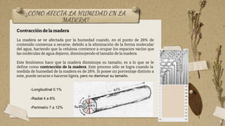 ¿CÓMO AFECTA LA HUMEDAD EN LA
MADERA?
6
-Longitudinal 0.1%
-Radial 4 a 6%
-Perimetro 7 a 12%
Contracción de la madera
La madera se ve afectada por la humedad cuando, en el punto de 28% de
contenido comienza a secarse, debido a la eliminación de la forma molecular
del agua, haciendo que la celulosa comience a ocupar los espacios vacíos que
las moléculas de agua dejaron, disminuyendo el tamaño de la madera.
Este fenómeno hace que la madera disminuya su tamaño, es a lo que se le
define como contracción de la madera. Este proceso sólo se logra cuando la
medida de humedad de la madera es de 28%. Si posee un porcentaje distinto a
este, puede secarse o hacerse ligera, pero no disminuir su tamaño.
 
