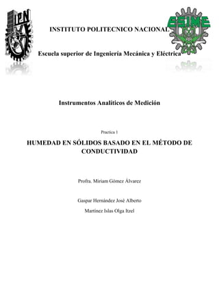 INSTITUTO POLITECNICO NACIONAL
Escuela superior de Ingeniería Mecánica y Eléctrica
Instrumentos Analíticos de Medición
Practica 1
HUMEDAD EN SÓLIDOS BASADO EN EL MÉTODO DE
CONDUCTIVIDAD
Profra. Miriam Gómez Álvarez
Gaspar Hernández José Alberto
Martínez Islas Olga Itzel
 