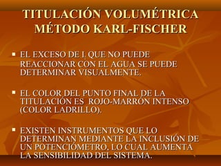 TITULACIÓN VOLUMÉTRICA
      MÉTODO KARL-FISCHER
   EL EXCESO DE I2 QUE NO PUEDE
    REACCIONAR CON EL AGUA SE PUEDE
    DETERMINAR VISUALMENTE.

   EL COLOR DEL PUNTO FINAL DE LA
    TITULACIÓN ES ROJO-MARRÓN INTENSO
    (COLOR LADRILLO).

   EXISTEN INSTRUMENTOS QUE LO
    DETERMINAN MEDIANTE LA INCLUSIÓN DE
    UN POTENCIÓMETRO, LO CUAL AUMENTA
    LA SENSIBILIDAD DEL SISTEMA.
 