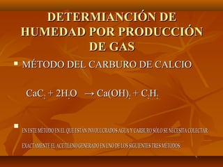 DETERMIANCIÓN DE
    HUMEDAD POR PRODUCCIÓN
            DE GAS
   MÉTODO DEL CARBURO DE CALCIO

     CaC2 + 2H2O → Ca(OH)2 + C2H2



    EN ESTE MÉTODO EN EL QUE ESTÁN INVOLUCRADOS AGUA Y CARBURO SÓLO SE NECESITA COLECTAR

    EXACTAMENTE EL ACETILENO GENERADO EN UNO DE LOS SIGUIENTES TRES MÉTODOS:
 