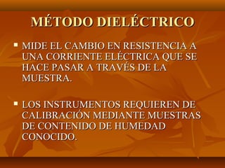 MÉTODO DIELÉCTRICO
   MIDE EL CAMBIO EN RESISTENCIA A
    UNA CORRIENTE ELÉCTRICA QUE SE
    HACE PASAR A TRAVÉS DE LA
    MUESTRA.

   LOS INSTRUMENTOS REQUIEREN DE
    CALIBRACIÓN MEDIANTE MUESTRAS
    DE CONTENIDO DE HUMEDAD
    CONOCIDO.
 