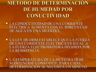 MÉTODO DE DETERMINACIÓN
    DE HUMEDAD POR
     CONUCTIVIDAD
   LA CONDUCTIVIDAD DE UNA CORRIENTE
    ELÉCTRICA AUMENTA CON EL PORCENTAJE
    DE AGUA EN UNA MUESTRA.

   LA LEY DE OHM ESTABLECE QUE LA FUERZA
    DE UNA CORRIENTE ELÉCTRICA ES IGUAL A
    LA FUERZA ELECTROMOTORA DIVIDIDA POR
    LA RESISTENCIA.

   LA TEMPERATURA DE LA MUESTRA DEBE
    MANTENERSE CONSTANTE. PARA CADA
    DETERMINACIÓN SE NECESITA UN MINUTO.
 