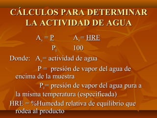 CÁLCULOS PARA DETERMINAR
  LA ACTIVIDAD DE AGUA
        Aw = P         Aw = HRE
               P0      100
Donde: Aw = actividad de agua
         P = presión de vapor del agua de
 encima de la muestra
          P0 = presión de vapor del agua pura a
 la misma temperatura (especificada)
HRE = %Humedad relativa de equilibrio que
 rodea al producto
 