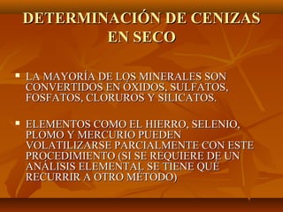 DETERMINACIÓN DE CENIZAS
            EN SECO

   LA MAYORÍA DE LOS MINERALES SON
    CONVERTIDOS EN ÓXIDOS, SULFATOS,
    FOSFATOS, CLORUROS Y SILICATOS.

   ELEMENTOS COMO EL HIERRO, SELENIO,
    PLOMO Y MERCURIO PUEDEN
    VOLATILIZARSE PARCIALMENTE CON ESTE
    PROCEDIMIENTO (SI SE REQUIERE DE UN
    ANÁLISIS ELEMENTAL SE TIENE QUÉ
    RECURRIR A OTRO MÉTODO)
 