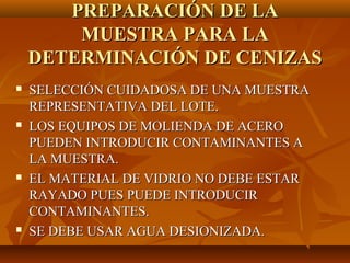 PREPARACIÓN DE LA
        MUESTRA PARA LA
    DETERMINACIÓN DE CENIZAS
   SELECCIÓN CUIDADOSA DE UNA MUESTRA
    REPRESENTATIVA DEL LOTE.
   LOS EQUIPOS DE MOLIENDA DE ACERO
    PUEDEN INTRODUCIR CONTAMINANTES A
    LA MUESTRA.
   EL MATERIAL DE VIDRIO NO DEBE ESTAR
    RAYADO PUES PUEDE INTRODUCIR
    CONTAMINANTES.
   SE DEBE USAR AGUA DESIONIZADA.
 