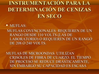 INSTRUMENTACIÓN PARA LA
    DETERMINACIÓN DE CENIZAS
            EN SECO
MUFLAS:
MUFLAS COVENCIONALES: REQUIEREN DE UN
 RANGO DESDE 110 VOLTS (LAS DE
 LABORATORIO) O REQUIEREN DE UN RANGO
 DE 208 Ó 240 VOLTS.

MUFLAS DE MICROONDAS. UTILIZAN
 CRISOLES DE FIBRA DE CUARZO. EL TIEMPO
 DE PROCESO SE REDUCE DRÁSTICAMENTE,
 SIN EMBARGO SU CAPACIDAD ES ESCASA
 