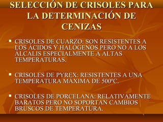 SELECCIÓN DE CRISOLES PARA
   LA DETERMINACIÓN DE
         CENIZAS
   CRISOLES DE CUARZO: SON RESISTENTES A
    LOS ÁCIDOS Y HALÓGENOS PERO NO A LOS
    ÁLCALIS ESPECIALMENTE A ALTAS
    TEMPERATURAS.

   CRISOLES DE PYREX: RESISTENTES A UNA
    TEMPERATURA MÁXIMA DE 500ºC.

   CRISOLES DE PORCELANA: RELATIVAMENTE
    BARATOS PERO NO SOPORTAN CAMBIOS
    BRUSCOS DE TEMPERATURA.
 