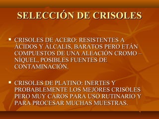 SELECCIÓN DE CRISOLES

   CRISOLES DE ACERO: RESISTENTES A
    ÁCIDOS Y ÁLCALIS, BARATOS PERO ETÁN
    COMPUESTOS DE UNA ALEACIÓN CROMO –
    NÍQUEL, POSIBLES FUENTES DE
    CONTAMINACIÓN.

   CRISOLES DE PLATINO: INERTES Y
    PROBABLEMENTE LOS MEJORES CRISOLES
    PERO MUY CAROS PARA USO RUTINARIO Y
    PARA PROCESAR MUCHAS MUESTRAS.
 