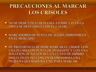 PRECAUCIONES AL MARCAR
         LOS CRISOLES
   NO SE DEBE UTILIZAR PLUMA ATÓMICA PUES LA
    TINTA SE DESVANECE CON EL CALOR.

   MARCADORES DE PUNTA DE ACERO, DISPONIBLES
    EN EL MERCADO.

   DE PREFERENCIA SE DEBE MARCAR EL CRISOL CON
    UNA PLUMA CON PUNTA DE DIAMANTE Y CON UNA
    SOLUCIÓN DE FeCl2 EN HCl. UN CLAVO DE HIERRO
    DISUELTO EN HCl CONCENTRADO FORMA UNA
    PEQUEÑA QUEMADURA ÚTIL PARA MARCAR.
 