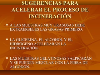 SUGERENCIAS PARA
    ACELERAR EL PROCESO DE
         INCINERACIÓN
   A LAS MUESTRAS MUY GRASOSAS DEBE
    EXTRAÉRSELES LAS GRASAS PRIMERO.

   LA GLICERINA, EL ALCOHOL Y EL
    HIDRÓGENO ACELERARÁN LA
    INCINERACIÓN.

   LAS MUESTRAS GELATINOSAS SALPICARÁN
    Y SE PUEDEN MEZCLAR CON LA FIBRA DE
    ALGODÓN.
 